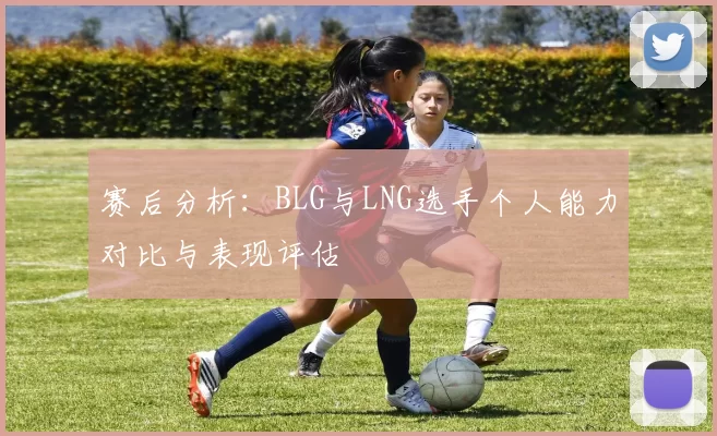 赛后分析：BLG与LNG选手个人能力对比与表现评估
