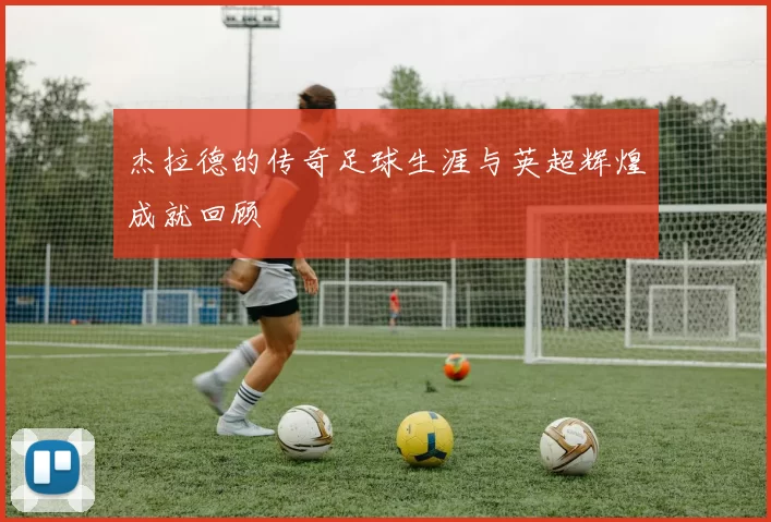 杰拉德的传奇足球生涯与英超辉煌成就回顾