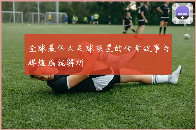 全球最伟大足球明星的传奇故事与辉煌成就解析