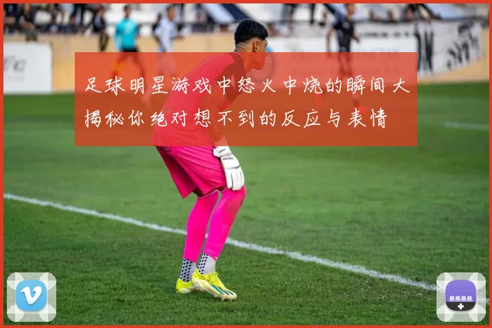 足球明星游戏中怒火中烧的瞬间大揭秘你绝对想不到的反应与表情