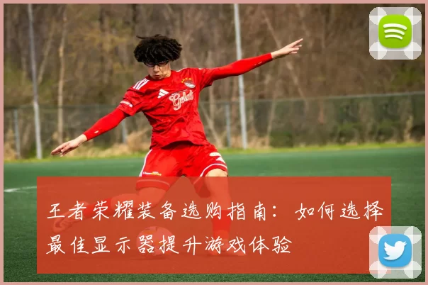 王者荣耀装备选购指南：如何选择最佳显示器提升游戏体验