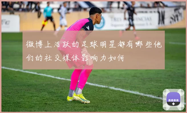 微博上活跃的足球明星都有哪些他们的社交媒体影响力如何