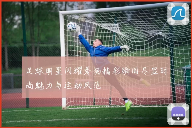 足球明星闪耀秀场精彩瞬间尽显时尚魅力与运动风范