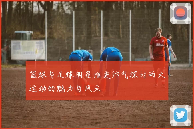 篮球与足球明星谁更帅气探讨两大运动的魅力与风采