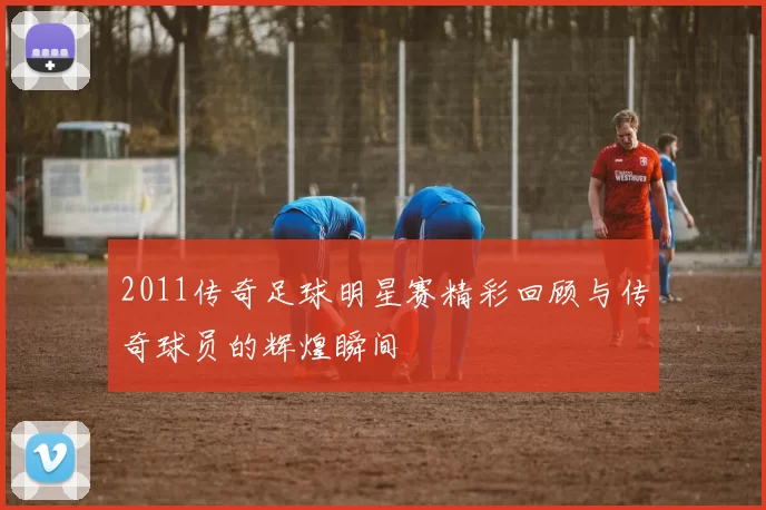 2011传奇足球明星赛精彩回顾与传奇球员的辉煌瞬间