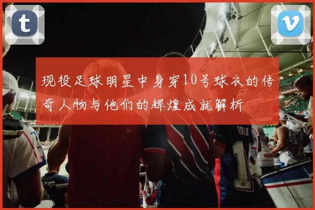 现役足球明星中身穿10号球衣的传奇人物与他们的辉煌成就解析
