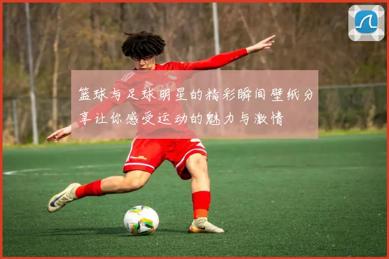篮球与足球明星的精彩瞬间壁纸分享让你感受运动的魅力与激情