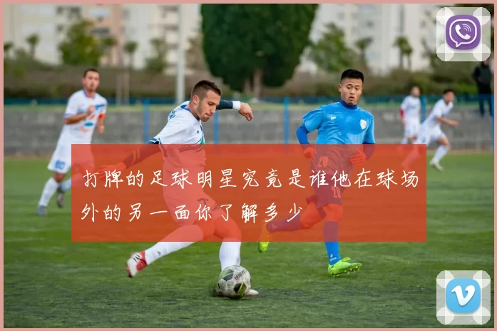 打牌的足球明星究竟是谁他在球场外的另一面你了解多少