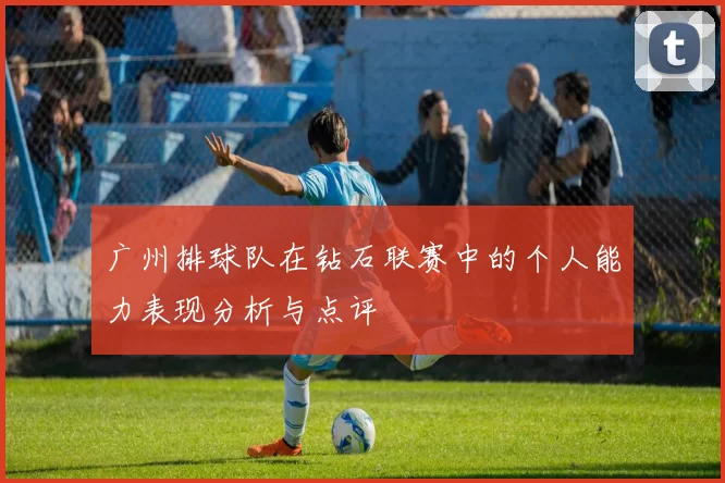 广州排球队在钻石联赛中的个人能力表现分析与点评