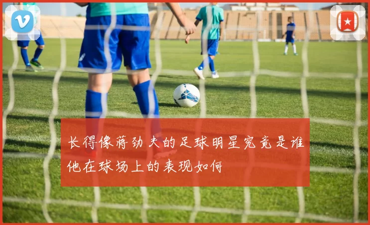长得像蒋劲夫的足球明星究竟是谁他在球场上的表现如何