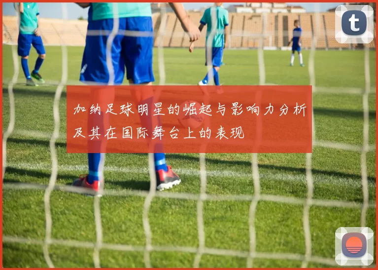 加纳足球明星的崛起与影响力分析及其在国际舞台上的表现