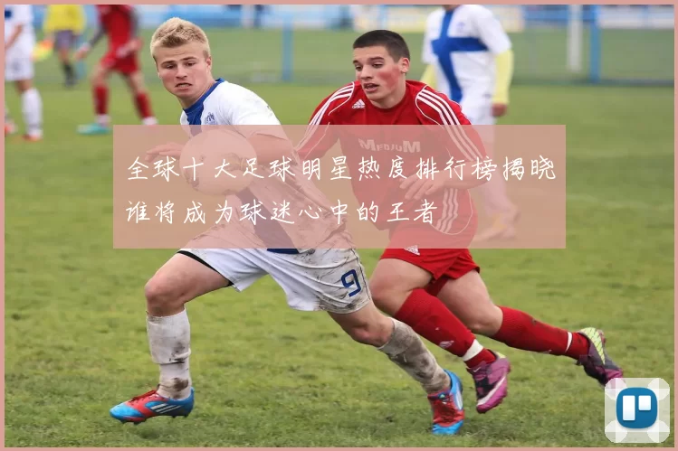 全球十大足球明星热度排行榜揭晓谁将成为球迷心中的王者