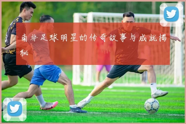 南非足球明星的传奇故事与成就揭秘