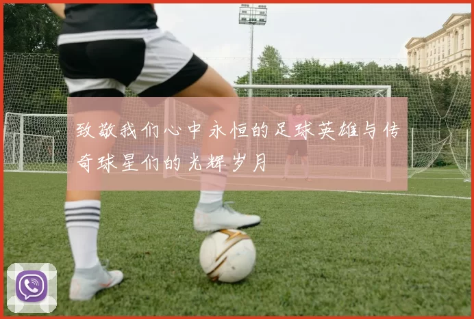 致敬我们心中永恒的足球英雄与传奇球星们的光辉岁月