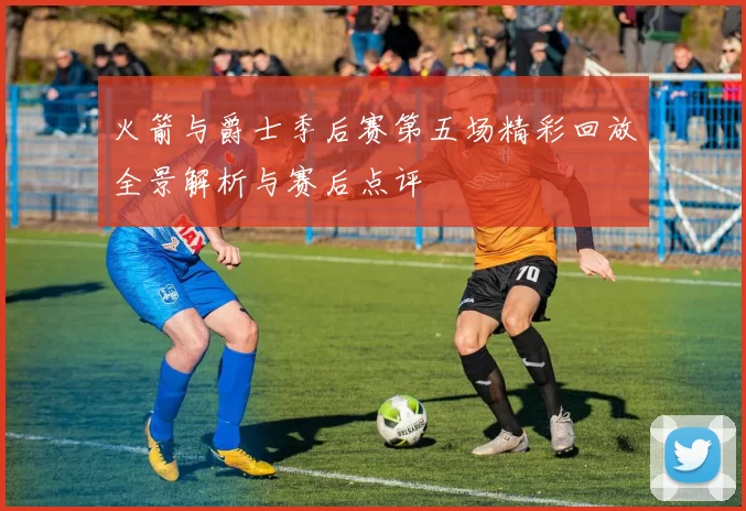 火箭与爵士季后赛第五场精彩回放全景解析与赛后点评