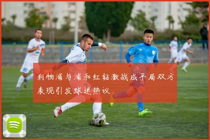 利物浦与浦和红钻激战成平局双方表现引发球迷热议