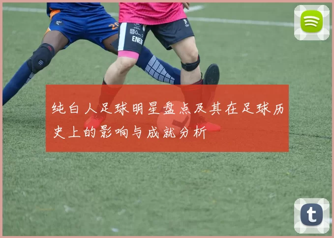 纯白人足球明星盘点及其在足球历史上的影响与成就分析
