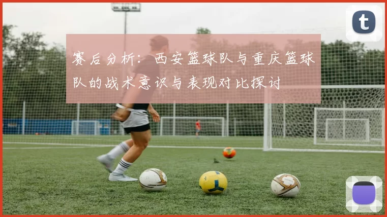 赛后分析：西安篮球队与重庆篮球队的战术意识与表现对比探讨