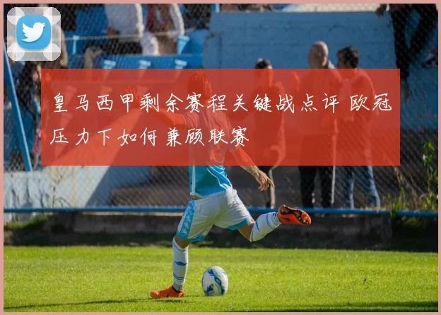 皇马西甲剩余赛程关键战点评 欧冠压力下如何兼顾联赛