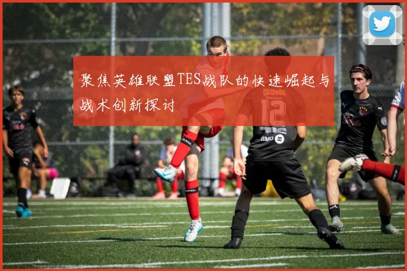 聚焦英雄联盟TES战队的快速崛起与战术创新探讨