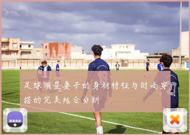 足球明星妻子的身材特征与时尚穿搭的完美结合分析