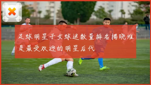 足球明星子女球迷数量排名揭晓谁是最受欢迎的明星后代