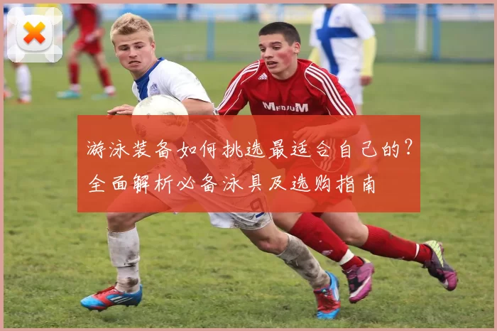 游泳装备如何挑选最适合自己的？全面解析必备泳具及选购指南