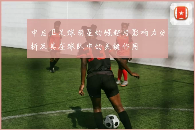 中后卫足球明星的崛起与影响力分析及其在球队中的关键作用