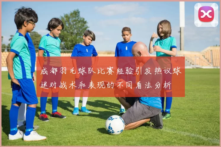 成都羽毛球队比赛经验引发热议球迷对战术和表现的不同看法分析