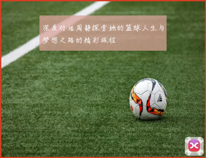 深度对话周静探索她的篮球人生与梦想之路的精彩旅程