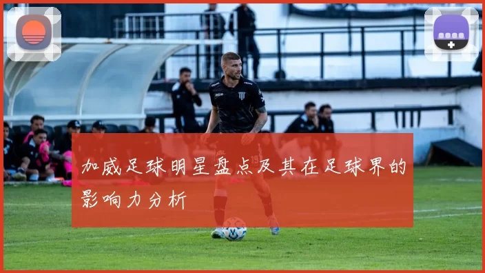 加威足球明星盘点及其在足球界的影响力分析
