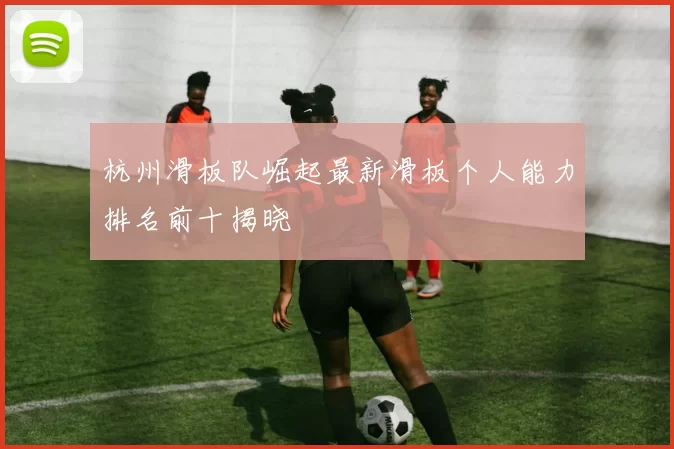 杭州滑板队崛起最新滑板个人能力排名前十揭晓