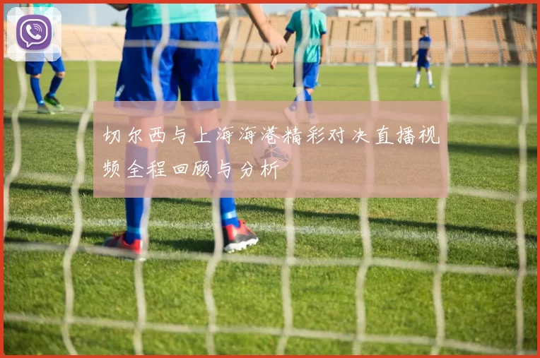 切尔西与上海海港精彩对决直播视频全程回顾与分析