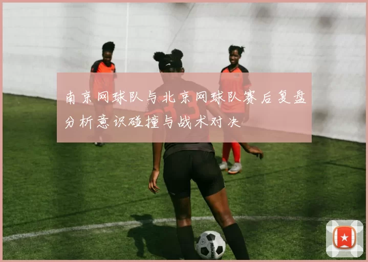 南京网球队与北京网球队赛后复盘分析意识碰撞与战术对决