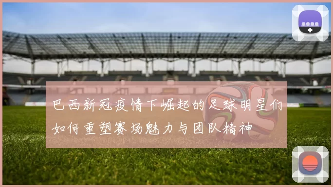 巴西新冠疫情下崛起的足球明星们如何重塑赛场魅力与团队精神