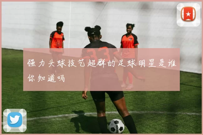 强力头球技艺超群的足球明星是谁你知道吗
