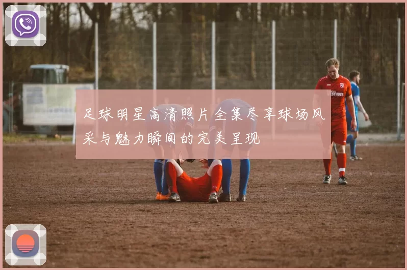 足球明星高清照片全集尽享球场风采与魅力瞬间的完美呈现