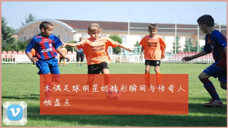 木偶足球明星的精彩瞬间与传奇人物盘点