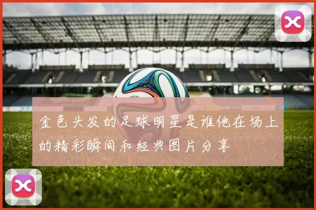 金色头发的足球明星是谁他在场上的精彩瞬间和经典图片分享