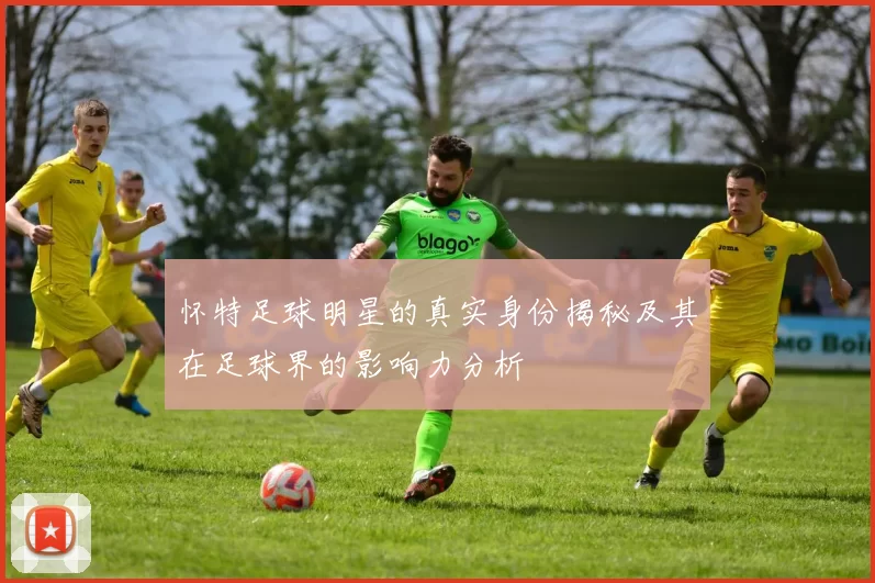怀特足球明星的真实身份揭秘及其在足球界的影响力分析