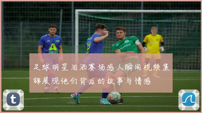 足球明星泪洒赛场感人瞬间视频集锦展现他们背后的故事与情感