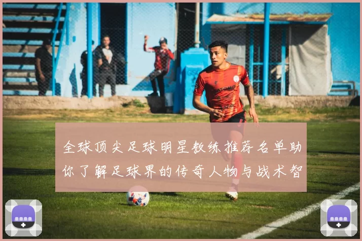 全球顶尖足球明星教练推荐名单助你了解足球界的传奇人物与战术智慧