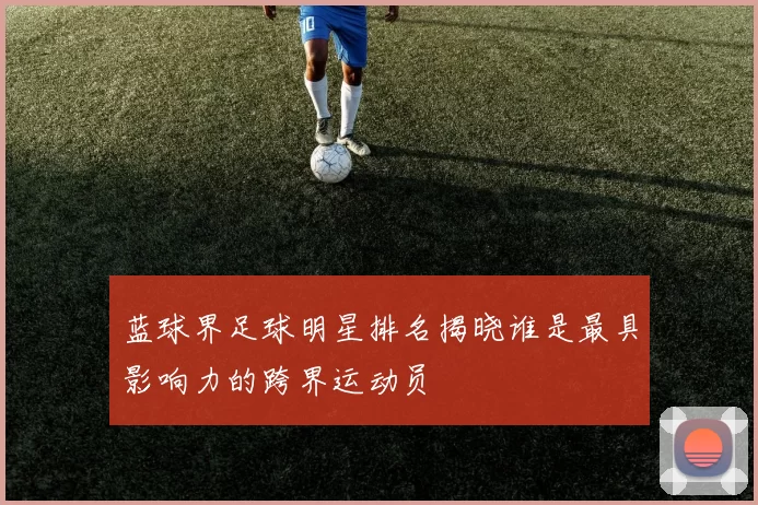 蓝球界足球明星排名揭晓谁是最具影响力的跨界运动员