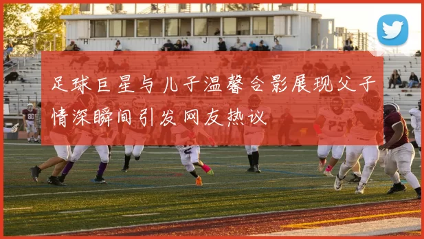足球巨星与儿子温馨合影展现父子情深瞬间引发网友热议