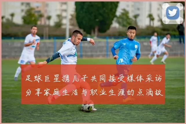足球巨星携儿子共同接受媒体采访分享家庭生活与职业生涯的点滴故事