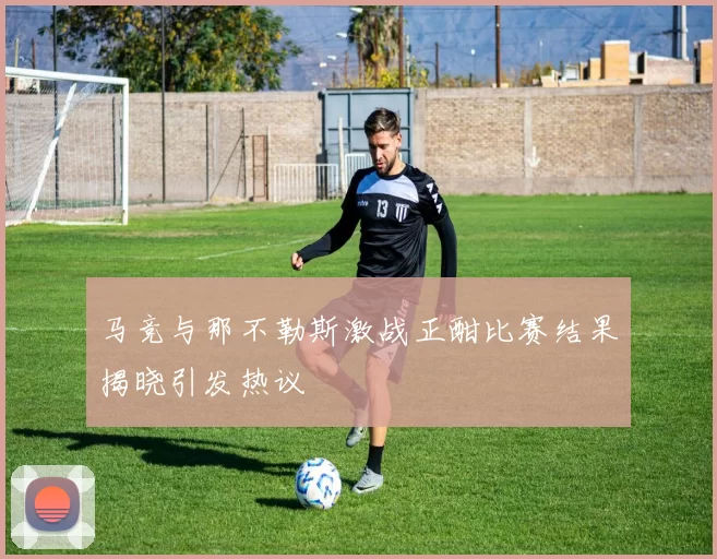 马竞与那不勒斯激战正酣比赛结果揭晓引发热议