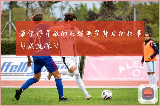 最值得尊敬的足球明星背后的故事与成就探讨