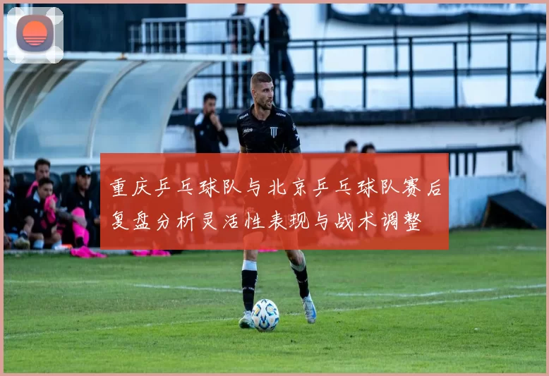 重庆乒乓球队与北京乒乓球队赛后复盘分析灵活性表现与战术调整