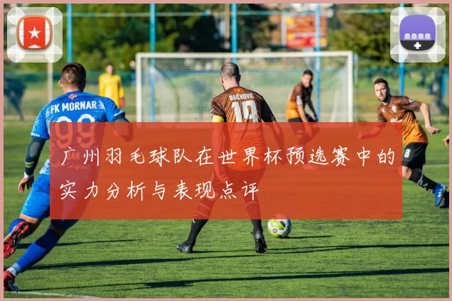 广州羽毛球队在世界杯预选赛中的实力分析与表现点评