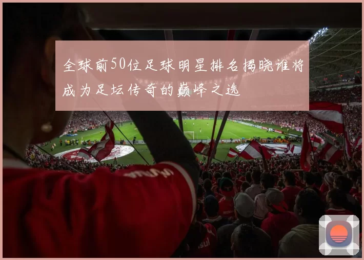 全球前50位足球明星排名揭晓谁将成为足坛传奇的巅峰之选